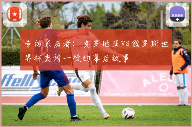 专访亲历者：克罗地亚vs俄罗斯世界杯史诗一役的幕后故事