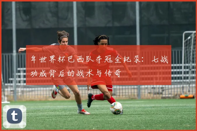 年世界杯巴西队夺冠全纪录：七战功成背后的战术与传奇