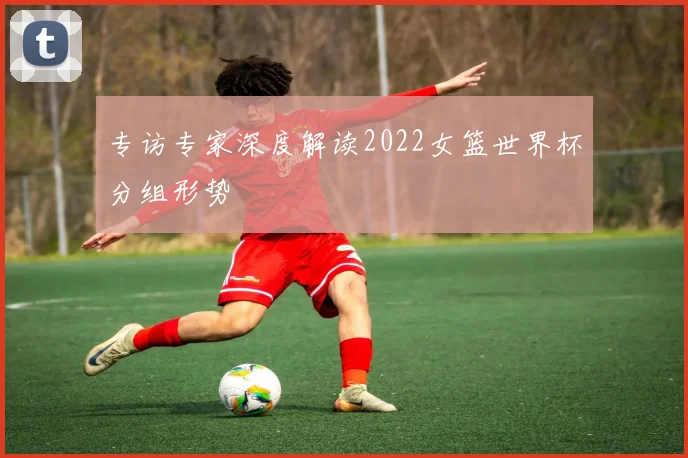专访专家深度解读2022女篮世界杯分组形势