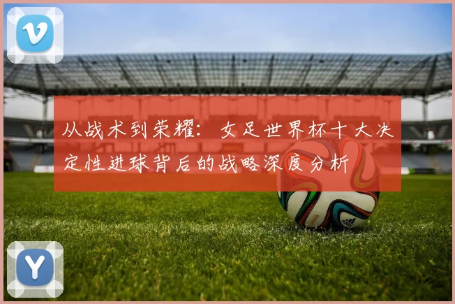 从战术到荣耀：女足世界杯十大决定性进球背后的战略深度分析